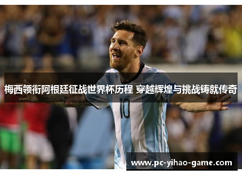 梅西领衔阿根廷征战世界杯历程 穿越辉煌与挑战铸就传奇