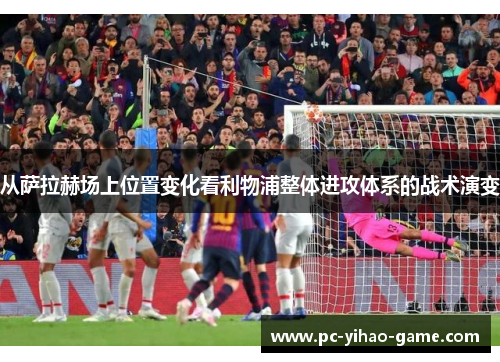 从萨拉赫场上位置变化看利物浦整体进攻体系的战术演变