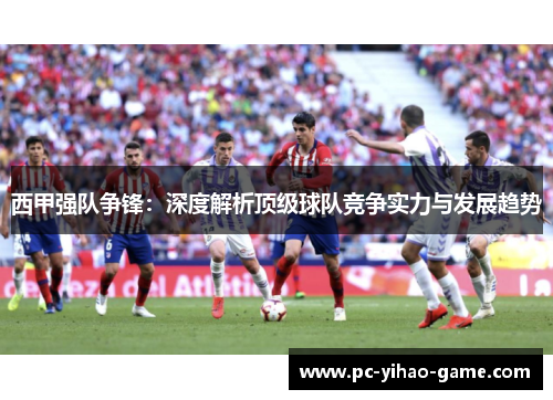西甲强队争锋:深度解析顶级球队竞争实力与发展趋势 西甲强队争锋:深度解析顶级球队竞争实力与发展趋势