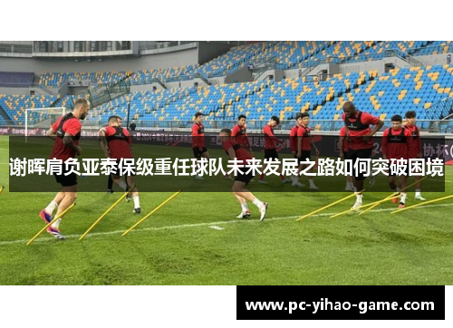谢晖肩负亚泰保级重任球队未来发展之路如何突破困境 谢晖肩负亚泰保级重任球队未来发展之路如何突破困境